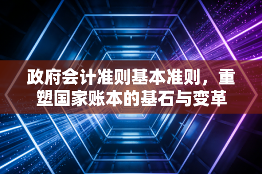政府会计准则基本准则，重塑国家账本的基石与变革
