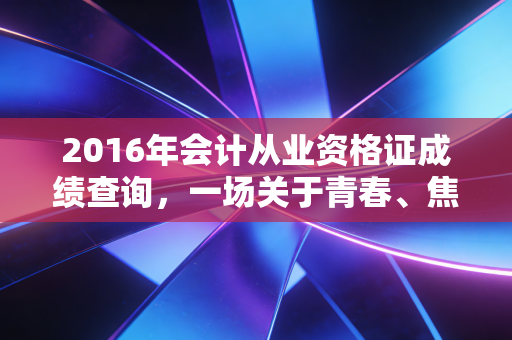 2016年会计从业资格证成绩查询,一场关于青春、焦虑与行业变革的集体回忆