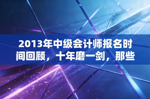 2013年中级会计师报名时间回顾，十年磨一剑，那些年我们追过的会计梦