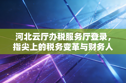 河北云厅办税服务厅登录，指尖上的税务变革与财务人的数字化生存
