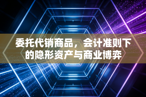 委托代销商品，会计准则下的隐形资产与商业博弈