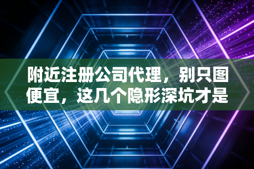 附近注册公司代理，别只图便宜，这几个隐形深坑才是创业老板的噩梦