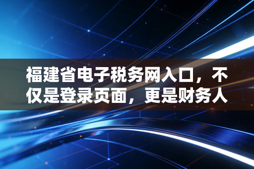 福建省电子税务网入口，不仅是登录页面，更是财务人的数字化战场