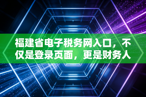 福建省电子税务网入口，不仅是登录页面，更是财务人的数字化战场