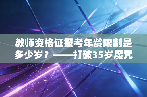 教师资格证报考年龄限制是多少岁？——打破35岁魔咒与职业转型的深度思考