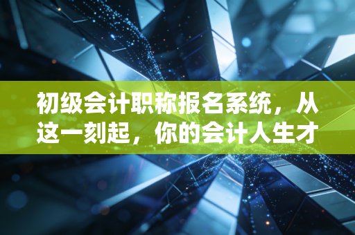 初级会计职称报名系统,从这一刻起,你的会计人生才算真正按下了启动键
