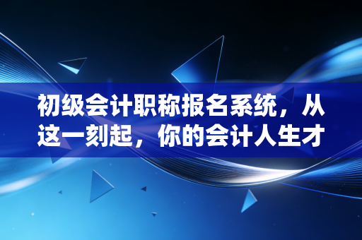 初级会计职称报名系统，从这一刻起，你的会计人生才算真正按下了启动键