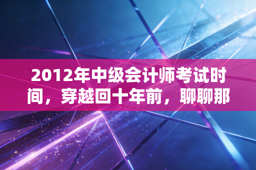2012年中级会计师考试时间，穿越回十年前，聊聊那些年我们追过的中级梦