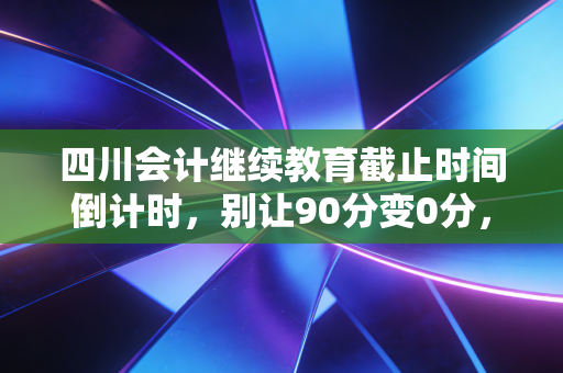 四川会计继续教育截止时间倒计时，别让90分变0分，老会计的血泪教训与避坑指南