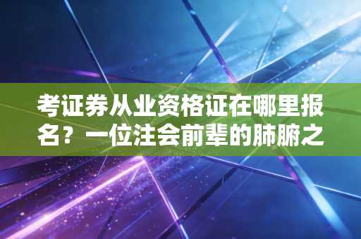 考证券从业资格证在哪里报名？一位注会前辈的肺腑之言与避坑指南