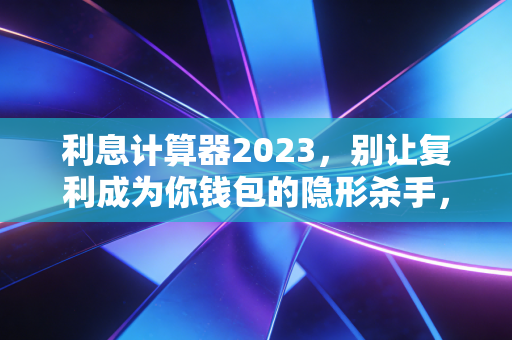利息计算器2023，别让复利成为你钱包的隐形杀手，或是你财富增长的助推器？