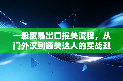一般贸易出口报关流程，从门外汉到通关达人的实战避坑指南