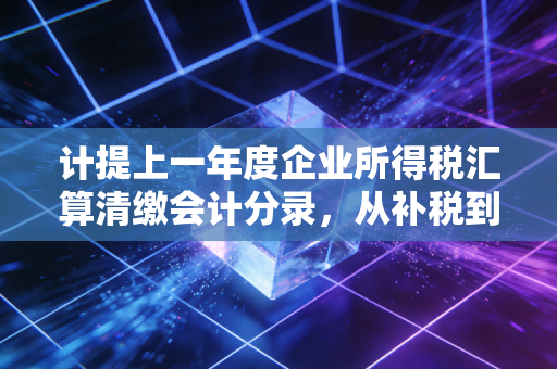 计提上一年度企业所得税汇算清缴会计分录,从补税到退税的财务实战与思考
