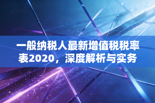 一般纳税人最新增值税税率表2020，深度解析与实务应用指南