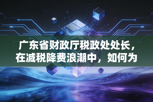 广东省财政厅税政处处长，在减税降费浪潮中，如何为广东经济把脉开方？