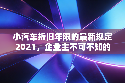 小汽车折旧年限的最新规定2021，企业主不可不知的节税与账务处理全攻略