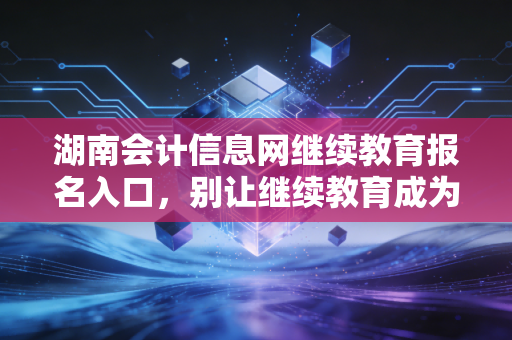 湖南会计信息网继续教育报名入口,别让继续教育成为你考证路上的绊脚石