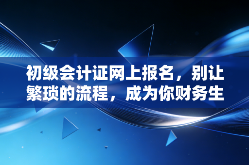 初级会计证网上报名，别让繁琐的流程，成为你财务生涯的第一道拦路虎
