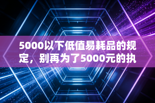 5000以下低值易耗品的规定，别再为了5000元的执念纠结了，聊聊财税处理背后的真相