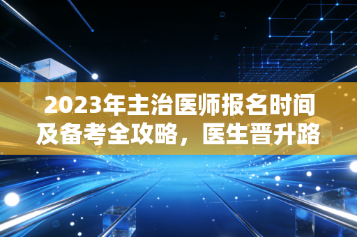 2023年主治医师报名时间及备考全攻略，医生晋升路上的关键一步