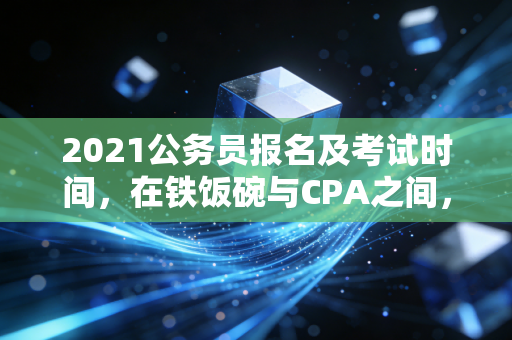 2021公务员报名及考试时间，在铁饭碗与CPA之间，我们该如何抉择？