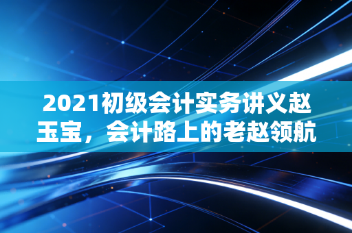 2021初级会计实务讲义赵玉宝，会计路上的老赵领航，从入门到精通的通关秘籍