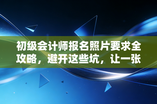 初级会计师报名照片要求全攻略,避开这些坑,让一张照片助你顺利拿证