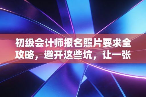 初级会计师报名照片要求全攻略，避开这些坑，让一张照片助你顺利拿证