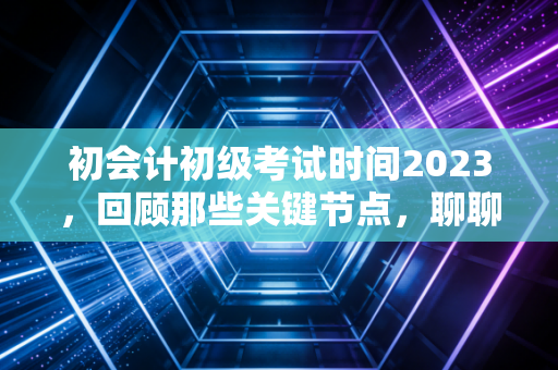 初会计初级考试时间2023，回顾那些关键节点，聊聊会计人的进阶之路