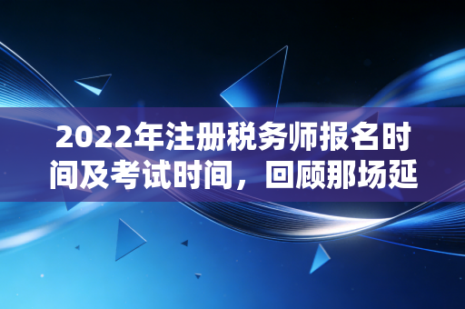 2022年注册税务师报名时间及考试时间，回顾那场延期后的职业博弈与备考启示