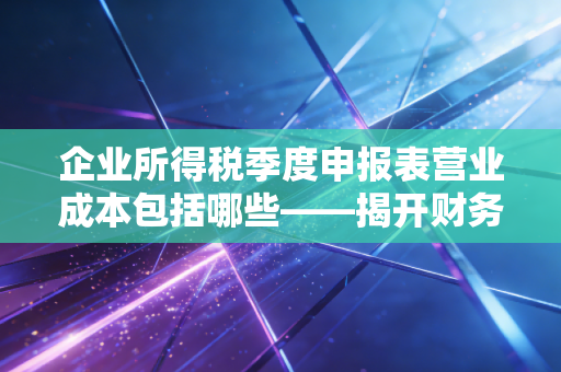 企业所得税季度申报表营业成本包括哪些——揭开财务报表背后的真实经营逻辑