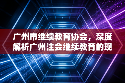 广州市继续教育协会，深度解析广州注会继续教育的现状、痛点与破局之道