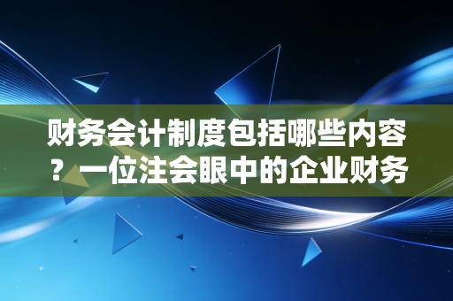 财务会计制度包括哪些内容？一位注会眼中的企业财务宪法