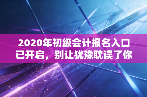 2020年初级会计报名入口已开启，别让犹豫耽误了你的职业前程