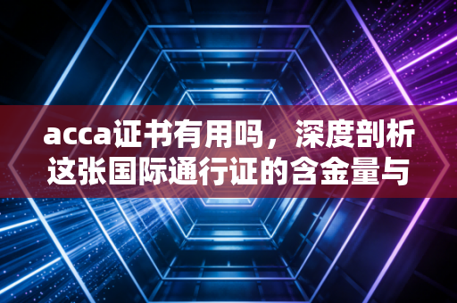 acca证书有用吗，深度剖析这张国际通行证的含金量与职场真相