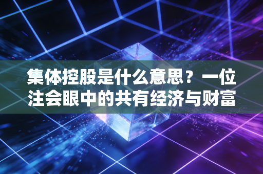 集体控股是什么意思？一位注会眼中的共有经济与财富分配密码