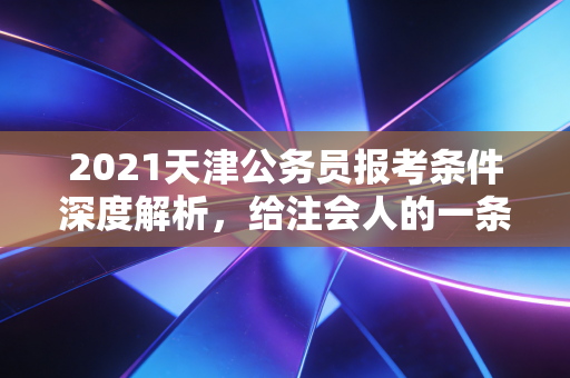 2021天津公务员报考条件深度解析，给注会人的一条职业退路或进阶之路