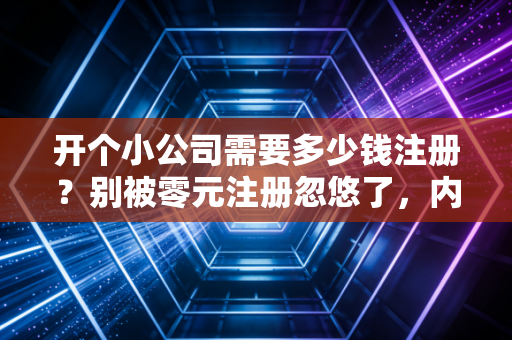 开个小公司需要多少钱注册？别被零元注册忽悠了，内行人给你算笔明白账