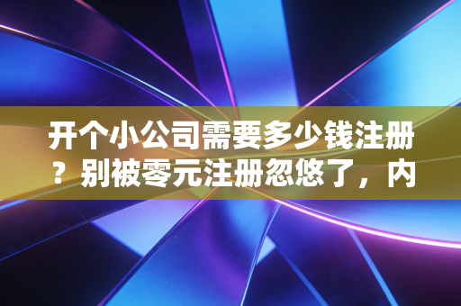 开个小公司需要多少钱注册？别被零元注册忽悠了，内行人给你算笔明白账