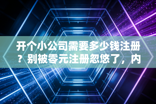开个小公司需要多少钱注册？别被零元注册忽悠了，内行人给你算笔明白账