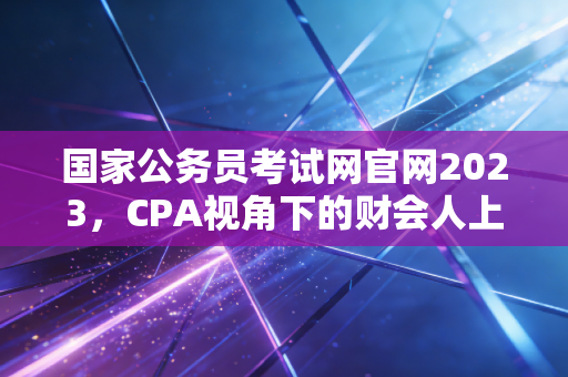 国家公务员考试网官网2023，CPA视角下的财会人上岸潮与职业抉择