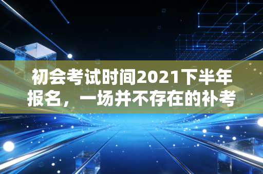 初会考试时间2021下半年报名，一场并不存在的补考与会计人的职业救赎