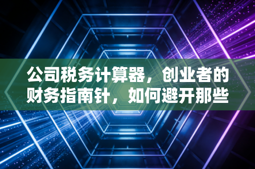 公司税务计算器,创业者的财务指南针,如何避开那些隐形的税务坑?