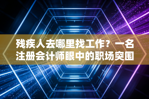 残疾人去哪里找工作？一名注册会计师眼中的职场突围与政策红利