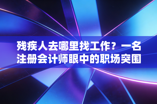 残疾人去哪里找工作？一名注册会计师眼中的职场突围与政策红利