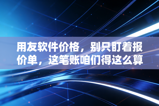用友软件价格,别只盯着报价单,这笔账咱们得这么算