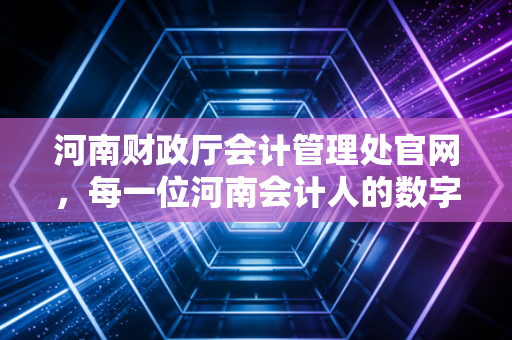 河南财政厅会计管理处官网，每一位河南会计人的数字灯塔与职业突围指南