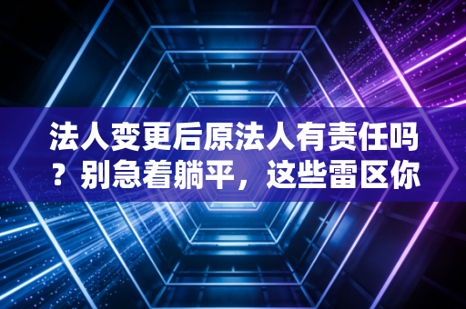 法人变更后原法人有责任吗？别急着躺平，这些雷区你可能还没踩完