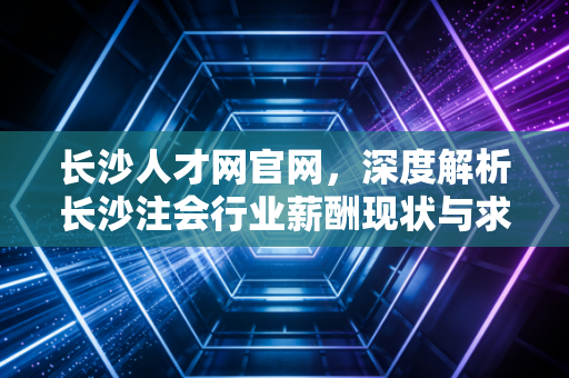 长沙人才网官网，深度解析长沙注会行业薪酬现状与求职避坑指南