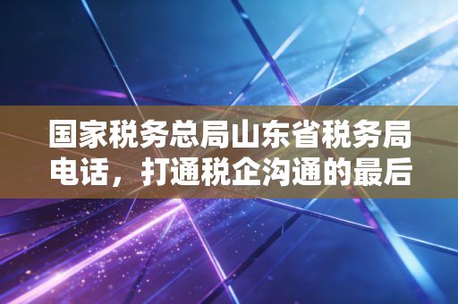 国家税务总局山东省税务局电话，打通税企沟通的最后一公里，一位注册会计师眼中的税务服务与合规之路